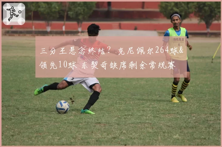 三分王悬念终结？克尼佩尔264球&领先10球 东契奇缺席剩余常规赛