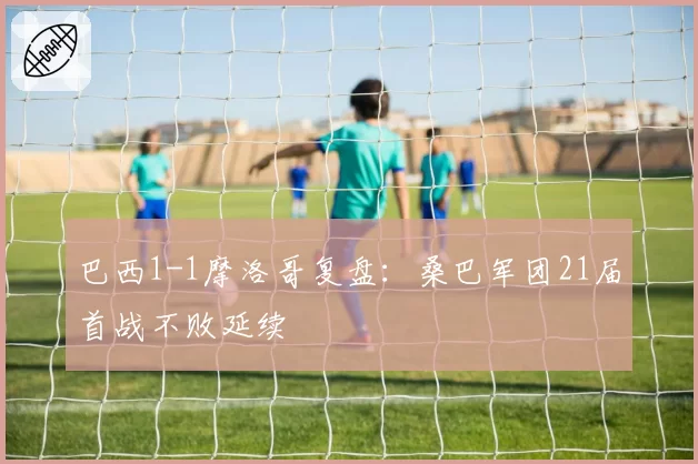 巴西1-1摩洛哥复盘:桑巴军团21届首战不败延续