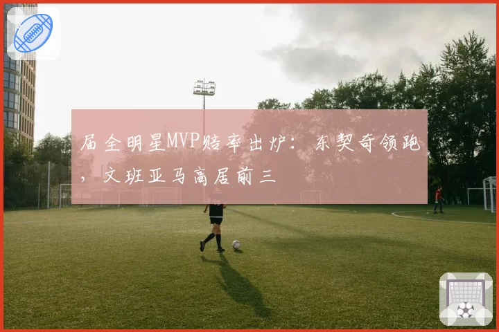 届全明星MVP赔率出炉：东契奇领跑，文班亚马高居前三