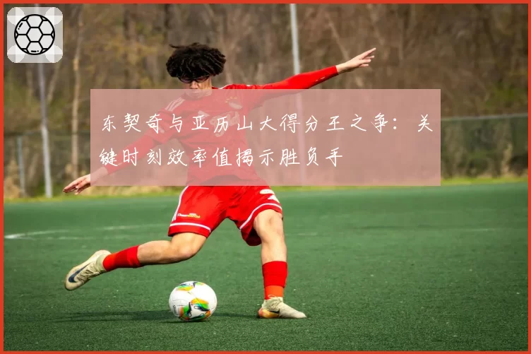 东契奇与亚历山大得分王之争：关键时刻效率值揭示胜负手