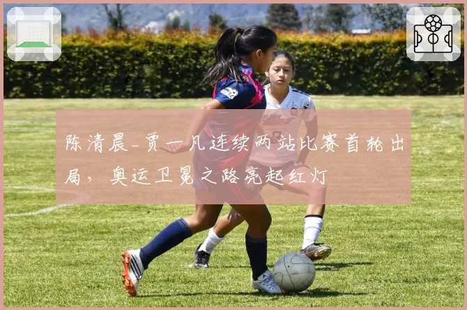 陈清晨_贾一凡连续两站比赛首轮出局，奥运卫冕之路亮起红灯