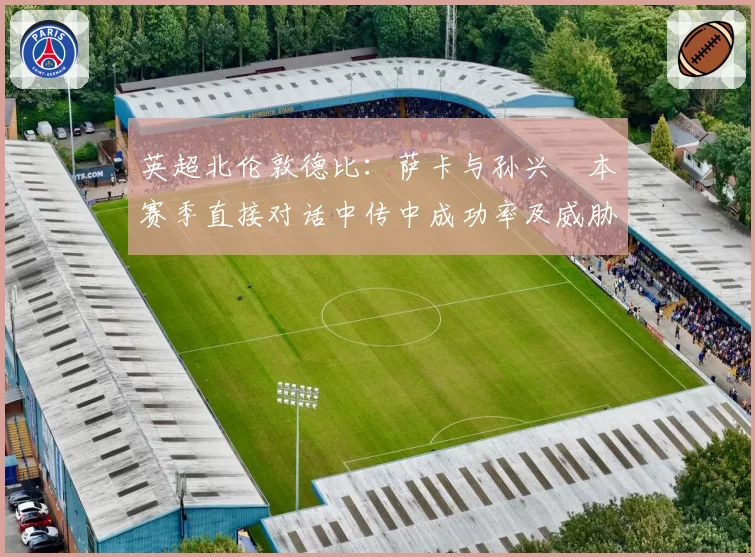 英超北伦敦德比：萨卡与孙兴慜本赛季直接对话中传中成功率及威胁球对比