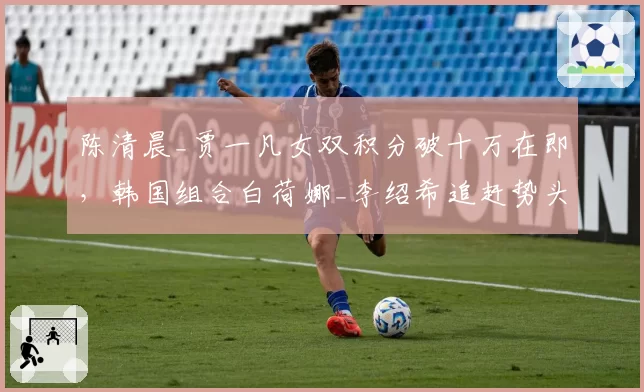 陈清晨_贾一凡女双积分破十万在即，韩国组合白荷娜_李绍希追赶势头放缓