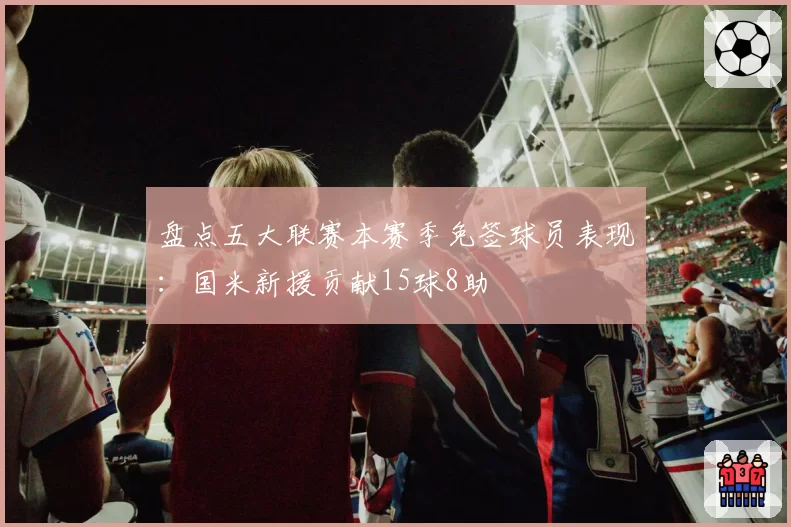 盘点五大联赛本赛季免签球员表现：国米新援贡献15球8助