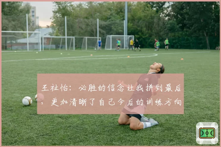 王祉怡：必胜的信念让我拼到最后，更加清晰了自己今后的训练方向