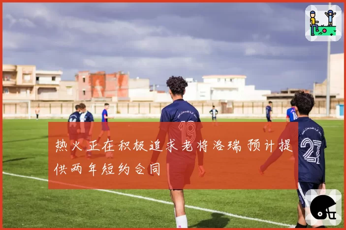 热火正在积极追求老将洛瑞 预计提供两年短约合同