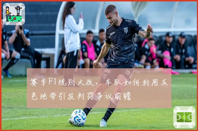 赛季F1规则大改，车队如何利用灰色地带引发判罚争议前瞻