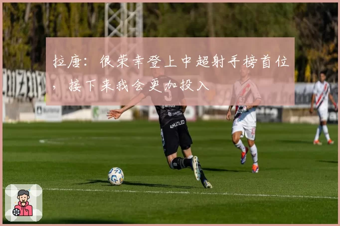 拉唐：很荣幸登上中超射手榜首位，接下来我会更加投入