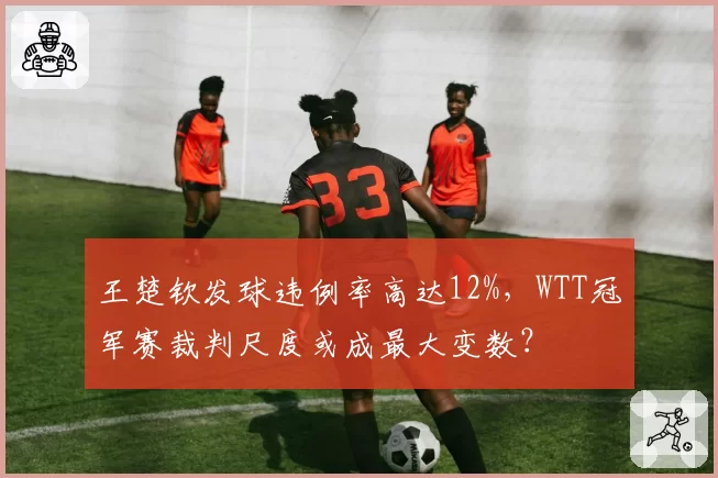 王楚钦发球违例率高达12%,WTT冠军赛裁判尺度或成最大变数?