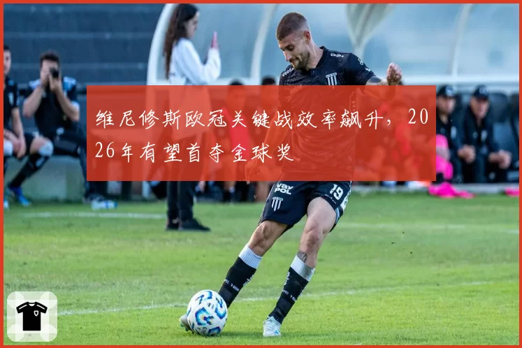维尼修斯欧冠关键战效率飙升，2026年有望首夺金球奖