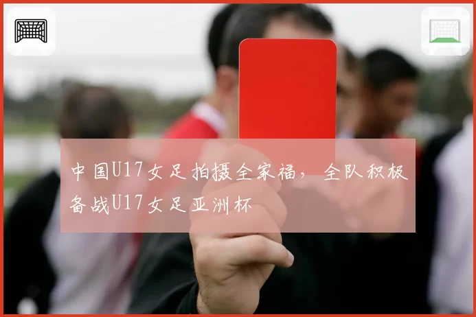 中国U17女足拍摄全家福，全队积极备战U17女足亚洲杯