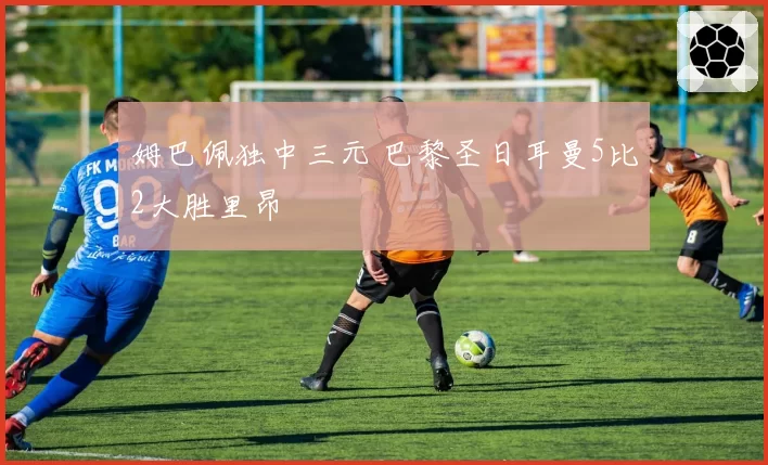 姆巴佩独中三元 巴黎圣日耳曼5比2大胜里昂