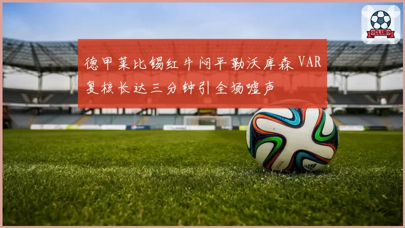德甲莱比锡红牛闷平勒沃库森 VAR复核长达三分钟引全场嘘声