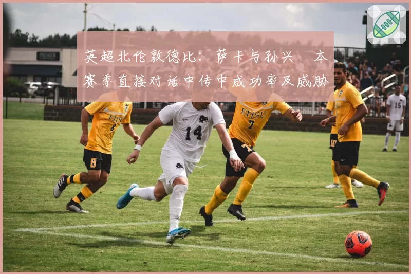 英超北伦敦德比：萨卡与孙兴慜本赛季直接对话中传中成功率及威胁球对比