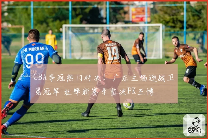 CBA争冠热门对决！广东主场迎战卫冕冠军 杜锋新赛季首次PK王博