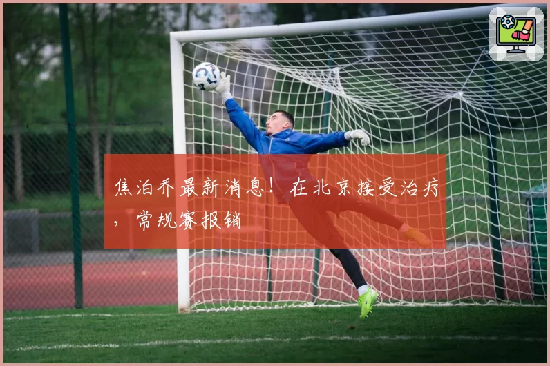 焦泊乔最新消息！在北京接受治疗，常规赛报销