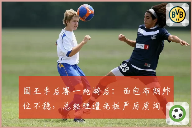国王季后赛一轮游后：面包布朗帅位不稳，总经理遭老板严厉质询