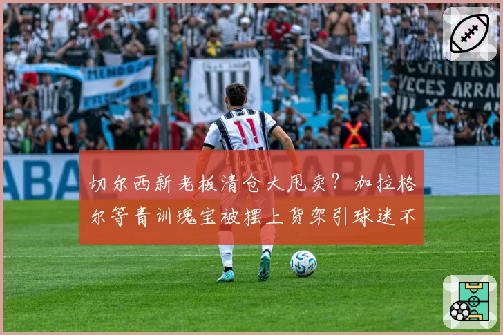 切尔西新老板清仓大甩卖？加拉格尔等青训瑰宝被摆上货架引球迷不满