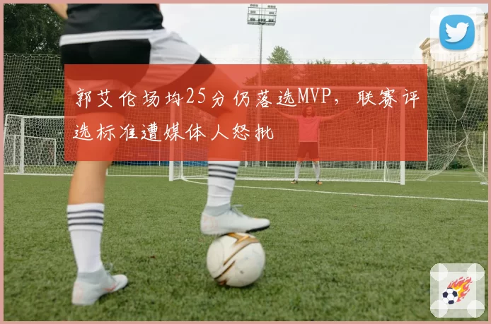 郭艾伦场均25分仍落选MVP，联赛评选标准遭媒体人怒批