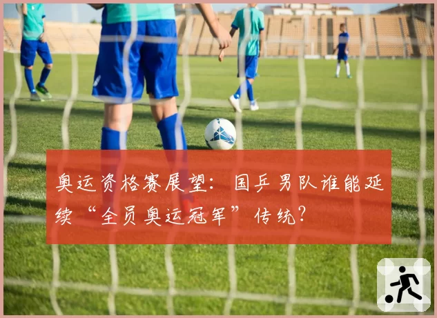 奥运资格赛展望：国乒男队谁能延续“全员奥运冠军”传统？