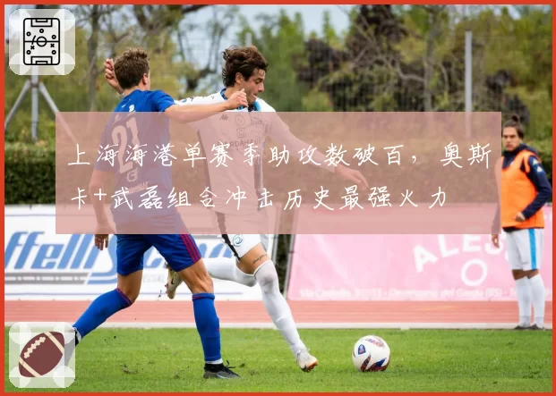 上海海港单赛季助攻数破百，奥斯卡+武磊组合冲击历史最强火力