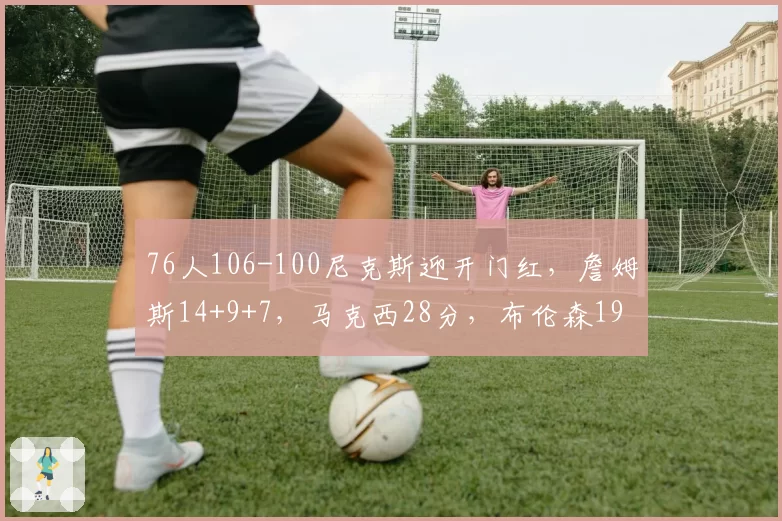 76人106-100尼克斯迎开门红，詹姆斯14+9+7，马克西28分，布伦森19中6