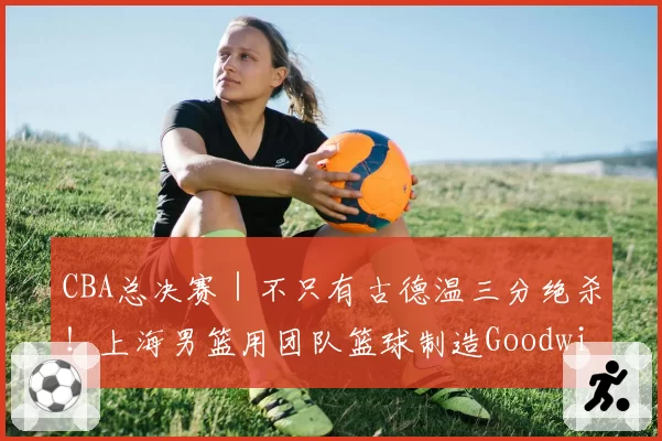 CBA总决赛｜不只有古德温三分绝杀！上海男篮用团队篮球制造Goodwin