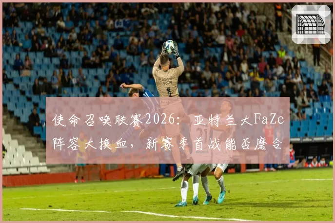 使命召唤联赛2026：亚特兰大FaZe阵容大换血，新赛季首战能否磨合成功？