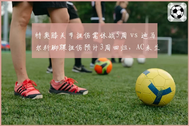 特奥膝关节扭伤需休战5周 vs 迪马尔科脚踝扭伤预计3周回归,AC米兰国米左后卫伤停时长差异引关注