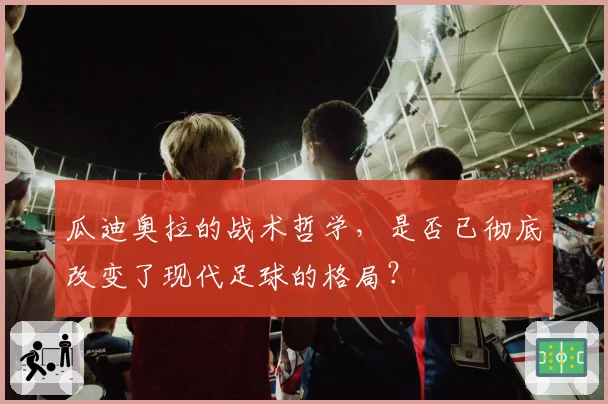 瓜迪奥拉的战术哲学，是否已彻底改变了现代足球的格局？
