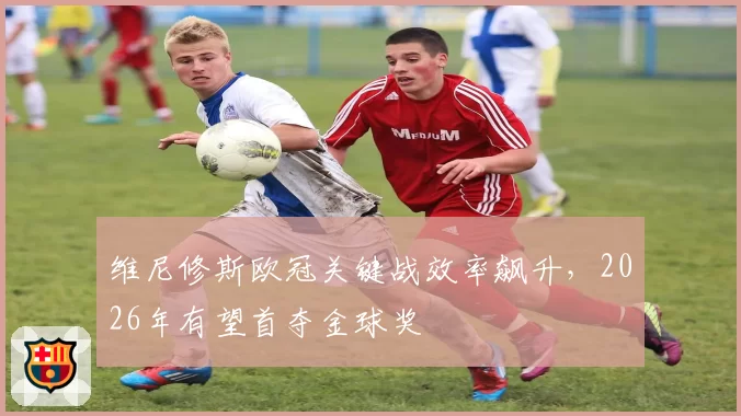 维尼修斯欧冠关键战效率飙升，2026年有望首夺金球奖