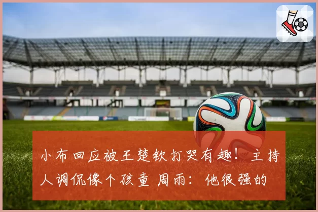 小布回应被王楚钦打哭有趣！主持人调侃像个孩童 周雨：他很强的