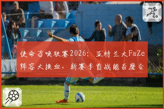 使命召唤联赛2026：亚特兰大FaZe阵容大换血，新赛季首战能否磨合成功？