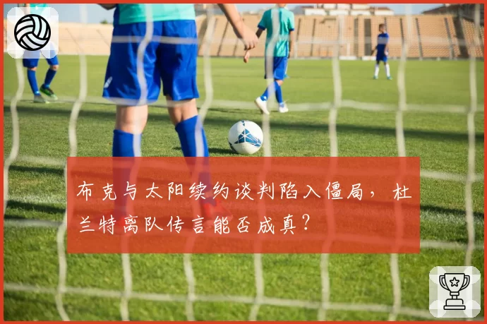 布克与太阳续约谈判陷入僵局，杜兰特离队传言能否成真？