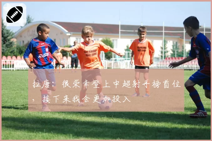 拉唐：很荣幸登上中超射手榜首位，接下来我会更加投入