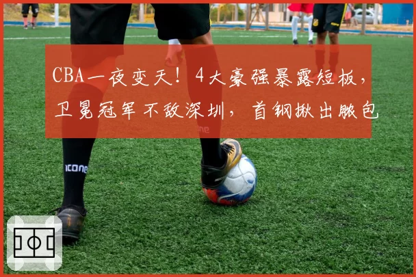 CBA一夜变天！4大豪强暴露短板，卫冕冠军不敌深圳，首钢揪出脓包