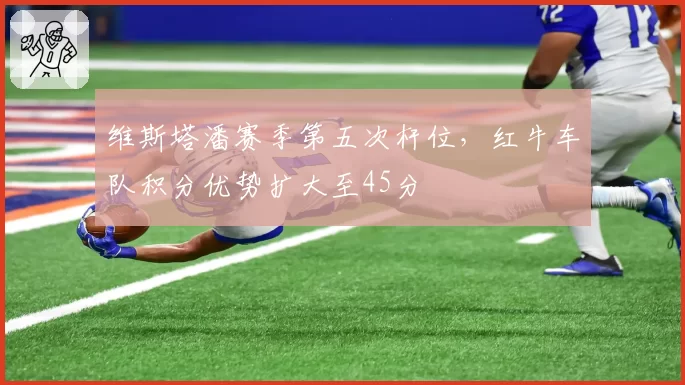 维斯塔潘赛季第五次杆位，红牛车队积分优势扩大至45分