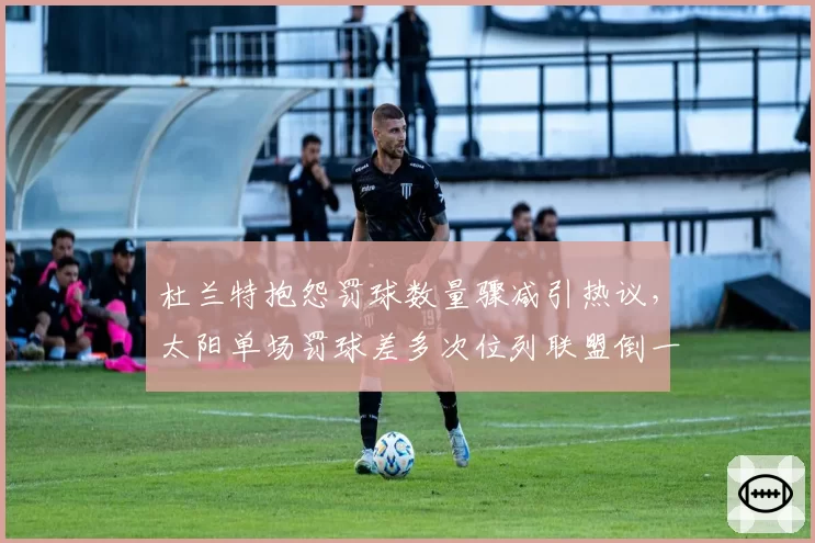 杜兰特抱怨罚球数量骤减引热议，太阳单场罚球差多次位列联盟倒一