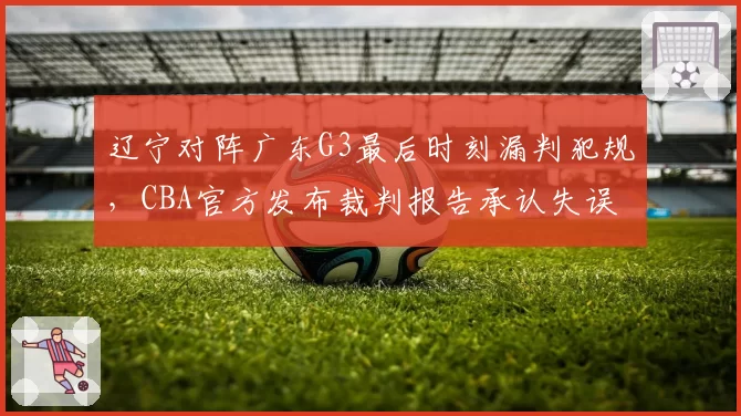 辽宁对阵广东G3最后时刻漏判犯规，CBA官方发布裁判报告承认失误