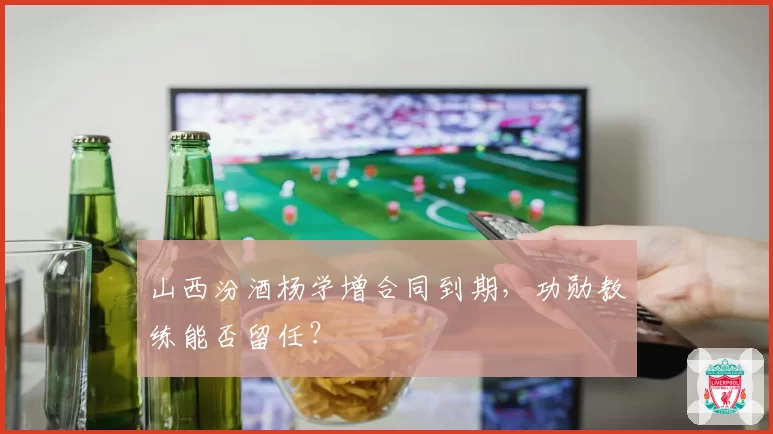 山西汾酒杨学增合同到期，功勋教练能否留任？