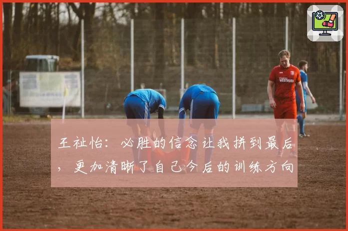 王祉怡：必胜的信念让我拼到最后，更加清晰了自己今后的训练方向