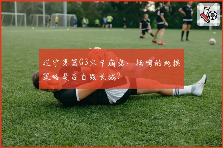 辽宁男篮G3末节崩盘，杨鸣的轮换策略是否自毁长城？