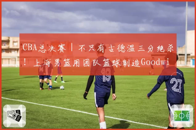 CBA总决赛｜不只有古德温三分绝杀！上海男篮用团队篮球制造Goodwin