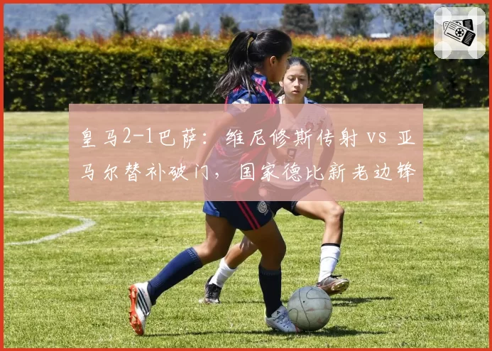 皇马2-1巴萨：维尼修斯传射 vs 亚马尔替补破门，国家德比新老边锋对决