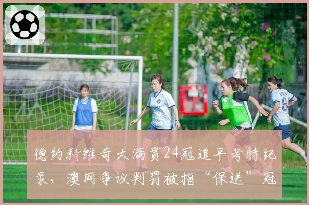 德约科维奇大满贯24冠追平考特纪录，澳网争议判罚被指“保送”冠军含金量遭质疑