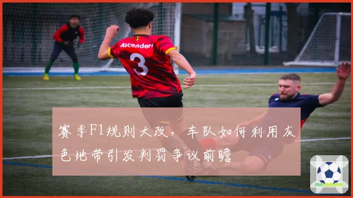 赛季F1规则大改，车队如何利用灰色地带引发判罚争议前瞻