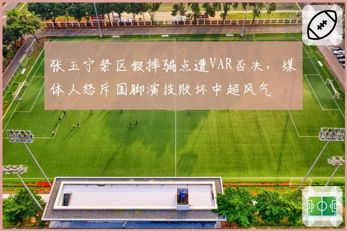 张玉宁禁区假摔骗点遭VAR否决,媒体人怒斥国脚演技败坏中超风气