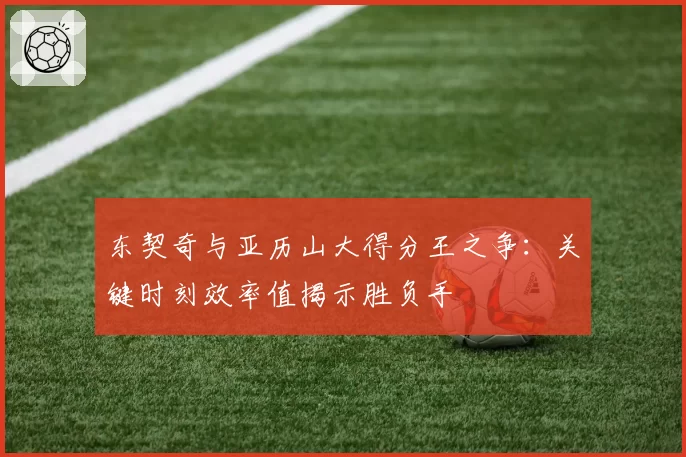 东契奇与亚历山大得分王之争：关键时刻效率值揭示胜负手