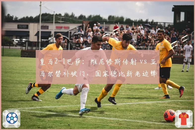 皇马2-1巴萨：维尼修斯传射 vs 亚马尔替补破门，国家德比新老边锋对决