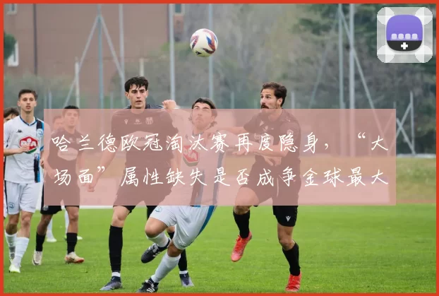 哈兰德欧冠淘汰赛再度隐身，“大场面”属性缺失是否成争金球最大短板？